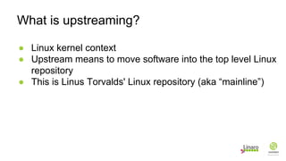 ● Linux kernel context
● Upstream means to move software into the top level Linux
repository
● This is Linus Torvalds' Linux repository (aka “mainline”)
What is upstreaming?
 