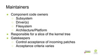 ● Component code owners
○ Subsystem
○ Driver(s)
○ Filesystem
○ Architecture/Platform
● Responsible for a slice of the kernel tree
● Gatekeepers
○ Control acceptance of incoming patches
○ Acceptance criteria varies
Maintainers
 