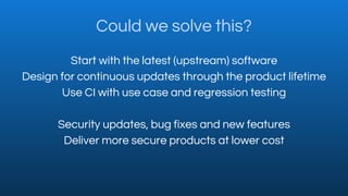 Could we solve this?
Start with the latest (upstream) software
Design for continuous updates through the product lifetime
...