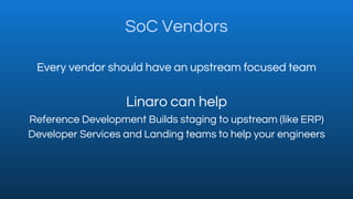 SoC Vendors
Every vendor should have an upstream focused team
Linaro can help
Reference Development Builds staging to upst...