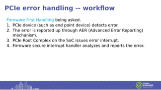 PCIe error handling -- workflow
Firmware First Handling being asked.
1. PCIe device (such as end point device) detects error.
2. The error is reported up through AER (Advanced Error Reporting)
mechanism.
3. PCIe Root Complex on the SoC issues error interrupt.
4. Firmware secure interrupt handler analyzes and reports the error.
 