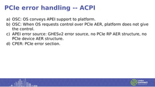 PCIe error handling -- ACPI
a) OSC: OS conveys APEI support to platform.
b) OSC: When OS requests control over PCIe AER, platform does not give
the control.
c) APEI error source: GHESv2 error source, no PCIe RP AER structure, no
PCIe device AER structure.
d) CPER: PCIe error section.
 