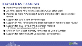 Kernel RAS Features
● Memory failure handling merged
● All Arm specific APEI notifications (SEA, SEI, SDEI) work
● Patches to make APEI support aware of multiple NMI sources under
review
● Support for SDEI Client driver merged
● Support in APEI for registering SDEI notification handler under review
● Support for IESB in v8.2 RAS Extension merged
○ SErrors normally unmasked when in kernel
● Errors in KVM-Guest memory forwarded to Qemu/Kvmtool
● Support for notifying KVM-Guest under development
 