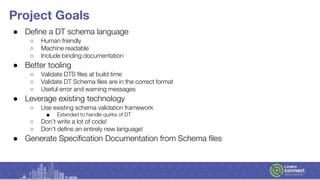 Project Goals
● Define a DT schema language
○ Human friendly
○ Machine readable
○ Include binding documentation
● Better tooling
○ Validate DTS files at build time
○ Validate DT Schema files are in the correct format
○ Useful error and warning messages
● Leverage existing technology
○ Use existing schema validation framework
■ Extended to handle quirks of DT
○ Don’t write a lot of code!
○ Don’t define an entirely new language!
● Generate Specification Documentation from Schema files
 