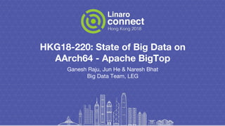 HKG18-220: State of Big Data on
AArch64 - Apache BigTop
Ganesh Raju, Jun He & Naresh Bhat
Big Data Team, LEG
 