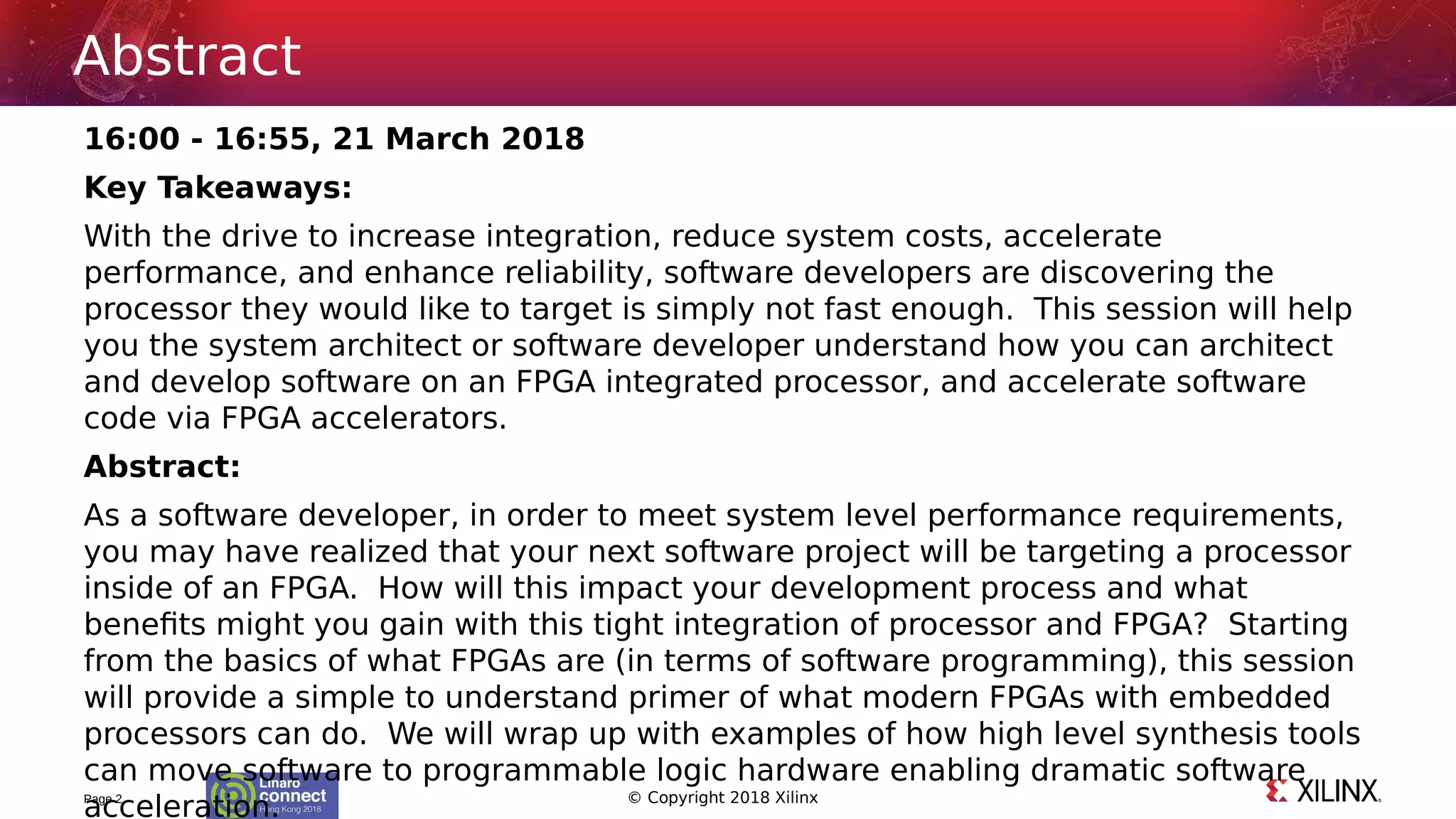 © Copyright 2018 Xilinx
16:00 - 16:55, 21 March 2018
Key Takeaways:
With the drive to increase integration, reduce system costs, accelerate
performance, and enhance reliability, software developers are discovering the
processor they would like to target is simply not fast enough. This session will help
you the system architect or software developer understand how you can architect
and develop software on an FPGA integrated processor, and accelerate software
code via FPGA accelerators.
Abstract:
As a software developer, in order to meet system level performance requirements,
you may have realized that your next software project will be targeting a processor
inside of an FPGA. How will this impact your development process and what
benefits might you gain with this tight integration of processor and FPGA? Starting
from the basics of what FPGAs are (in terms of software programming), this session
will provide a simple to understand primer of what modern FPGAs with embedded
processors can do. We will wrap up with examples of how high level synthesis tools
can move software to programmable logic hardware enabling dramatic software
acceleration.Page 2
Abstract
 
