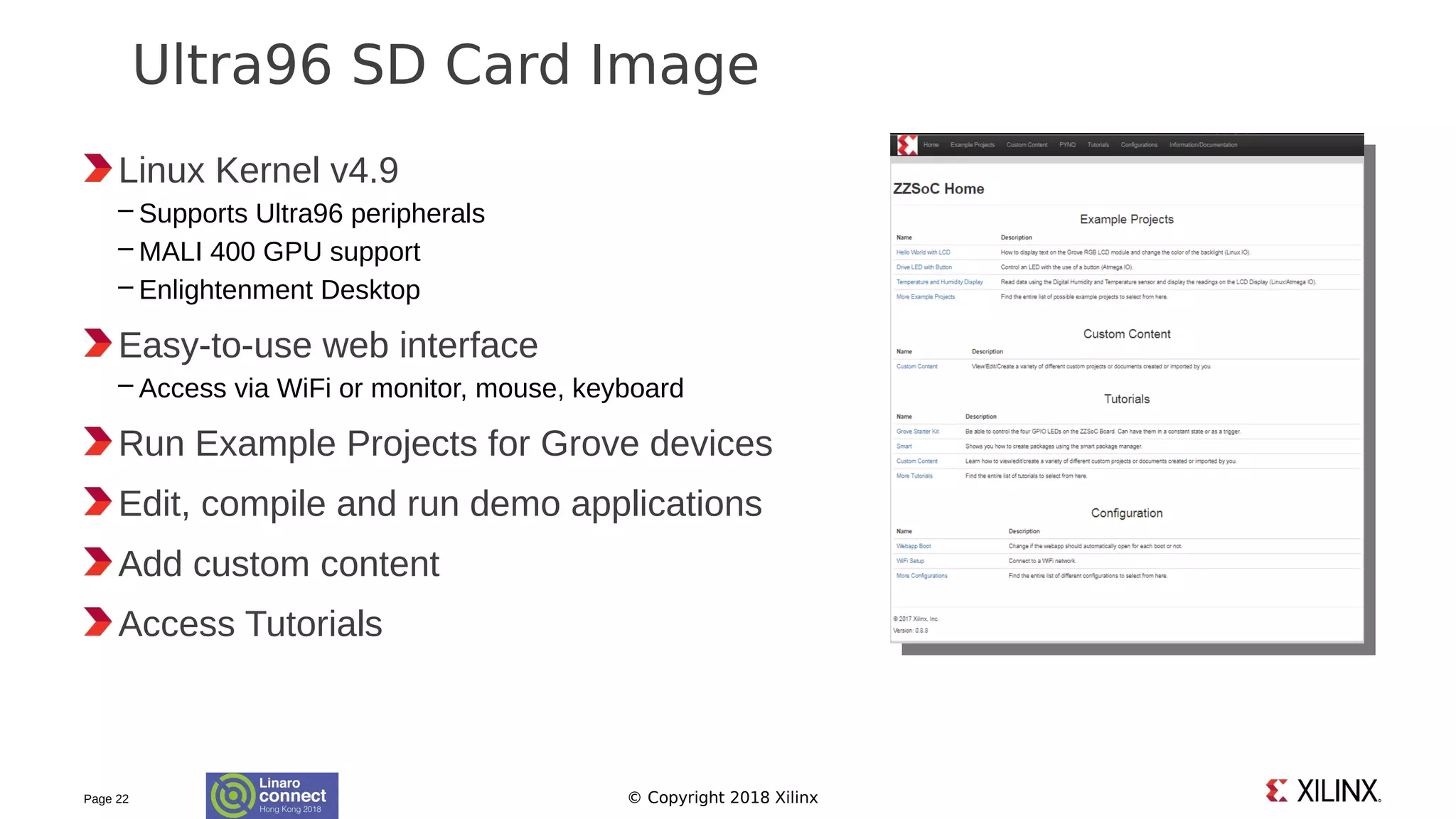 © Copyright 2018 Xilinx
Linux Kernel v4.9
– Supports Ultra96 peripherals
– MALI 400 GPU support
– Enlightenment Desktop
Easy-to-use web interface
– Access via WiFi or monitor, mouse, keyboard
Run Example Projects for Grove devices
Edit, compile and run demo applications
Add custom content
Access Tutorials
Page 22
Ultra96 SD Card Image
 