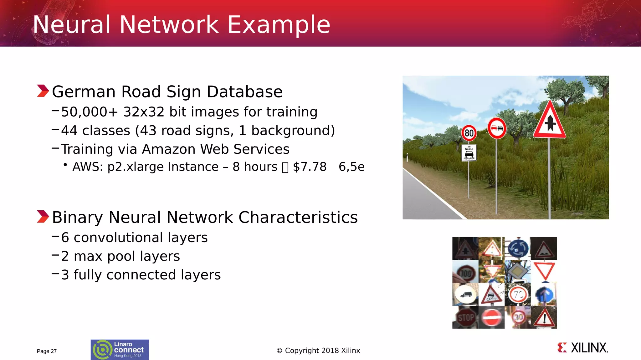 © Copyright 2018 Xilinx
German Road Sign Database
–50,000+ 32x32 bit images for training
–44 classes (43 road signs, 1 background)
–Training via Amazon Web Services
• AWS: p2.xlarge Instance – 8 hours  $7.78 6,5e
Binary Neural Network Characteristics
–6 convolutional layers
–2 max pool layers
–3 fully connected layers
Page 27
Neural Network Example
 