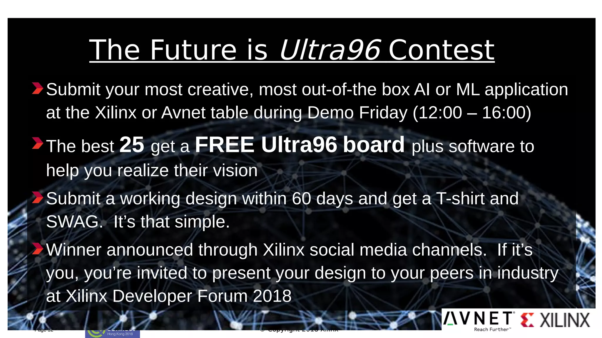 © Copyright 2018 Xilinx
Submit your most creative, most out-of-the box AI or ML application
at the Xilinx or Avnet table during Demo Friday (12:00 – 16:00)
The best 25 get a FREE Ultra96 board plus software to
help you realize their vision
Submit a working design within 60 days and get a T-shirt and
SWAG. It’s that simple.
Winner announced through Xilinx social media channels. If it’s
you, you’re invited to present your design to your peers in industry
at Xilinx Developer Forum 2018
Page 32
The Future is Ultra96 Contest
 