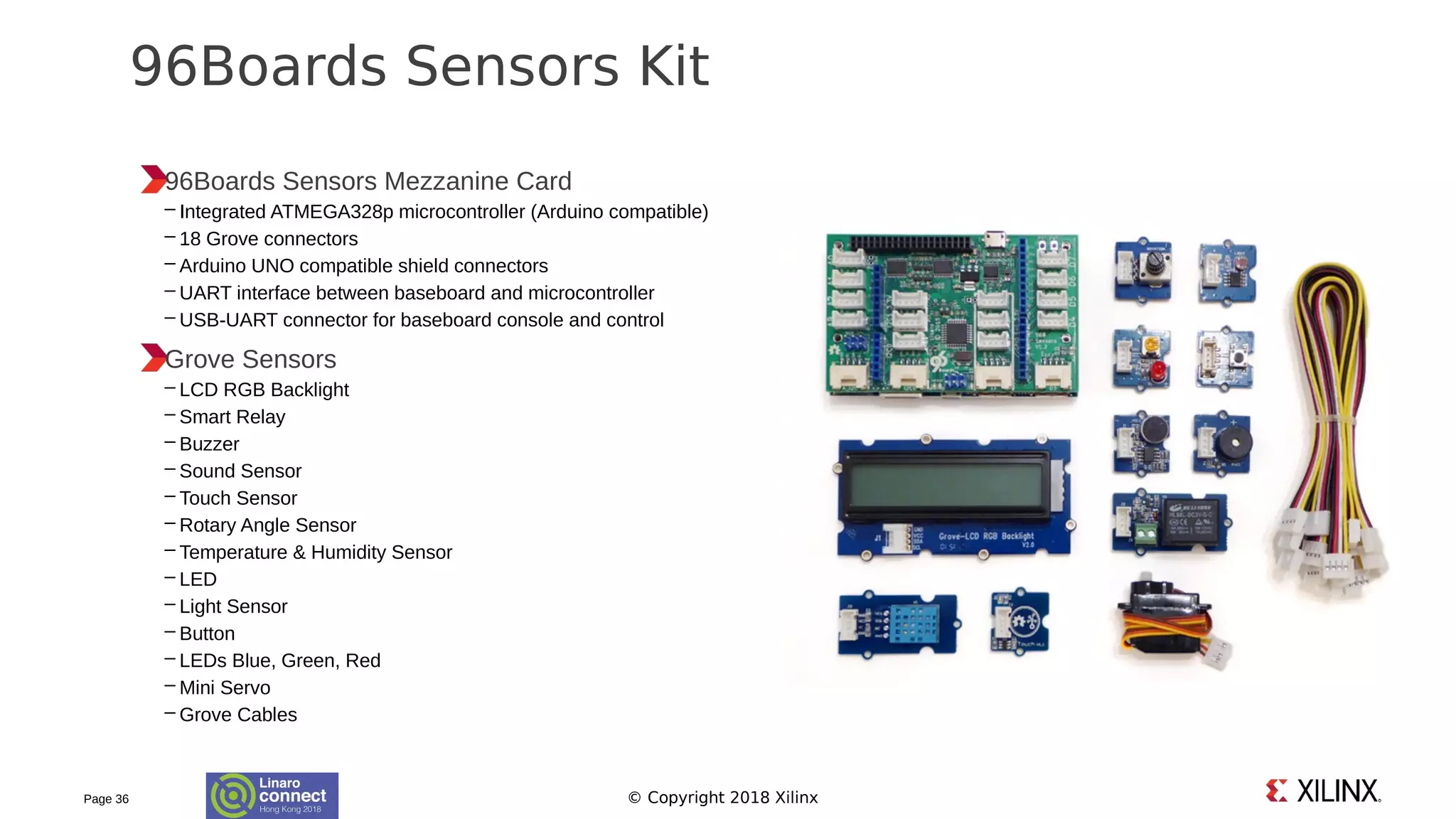 © Copyright 2018 Xilinx
96Boards Sensors Mezzanine Card
– Integrated ATMEGA328p microcontroller (Arduino compatible)
– 18 Grove connectors
– Arduino UNO compatible shield connectors
– UART interface between baseboard and microcontroller
– USB-UART connector for baseboard console and control
Grove Sensors
– LCD RGB Backlight
– Smart Relay
– Buzzer
– Sound Sensor
– Touch Sensor
– Rotary Angle Sensor
– Temperature & Humidity Sensor
– LED
– Light Sensor
– Button
– LEDs Blue, Green, Red
– Mini Servo
– Grove Cables
Page 36
96Boards Sensors Kit
 