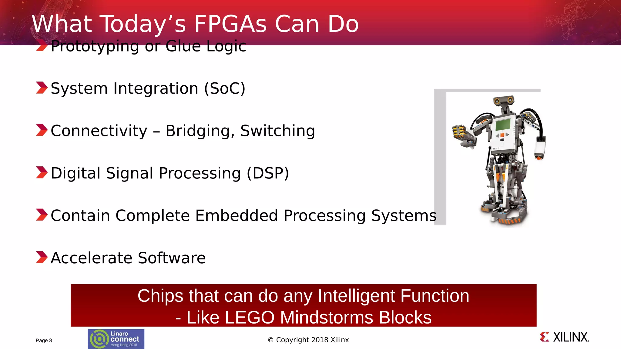 © Copyright 2018 Xilinx
Prototyping or Glue Logic
System Integration (SoC)
Connectivity – Bridging, Switching
Digital Signal Processing (DSP)
Contain Complete Embedded Processing Systems
Accelerate Software
Page 8
What Today’s FPGAs Can Do
Chips that can do any Intelligent Function
- Like LEGO Mindstorms Blocks
 