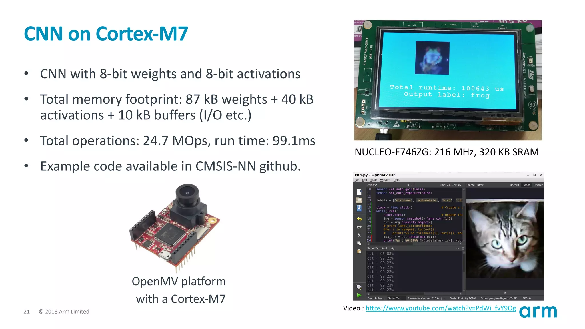 © 2018 Arm Limited21
CNN on Cortex-M7
• CNN with 8-bit weights and 8-bit activations
• Total memory footprint: 87 kB weights + 40 kB
activations + 10 kB buffers (I/O etc.)
• Total operations: 24.7 MOps, run time: 99.1ms
• Example code available in CMSIS-NN github.
NUCLEO-F746ZG: 216 MHz, 320 KB SRAM
Video : https://www.youtube.com/watch?v=PdWi_fvY9Og
OpenMV platform
with a Cortex-M7
 