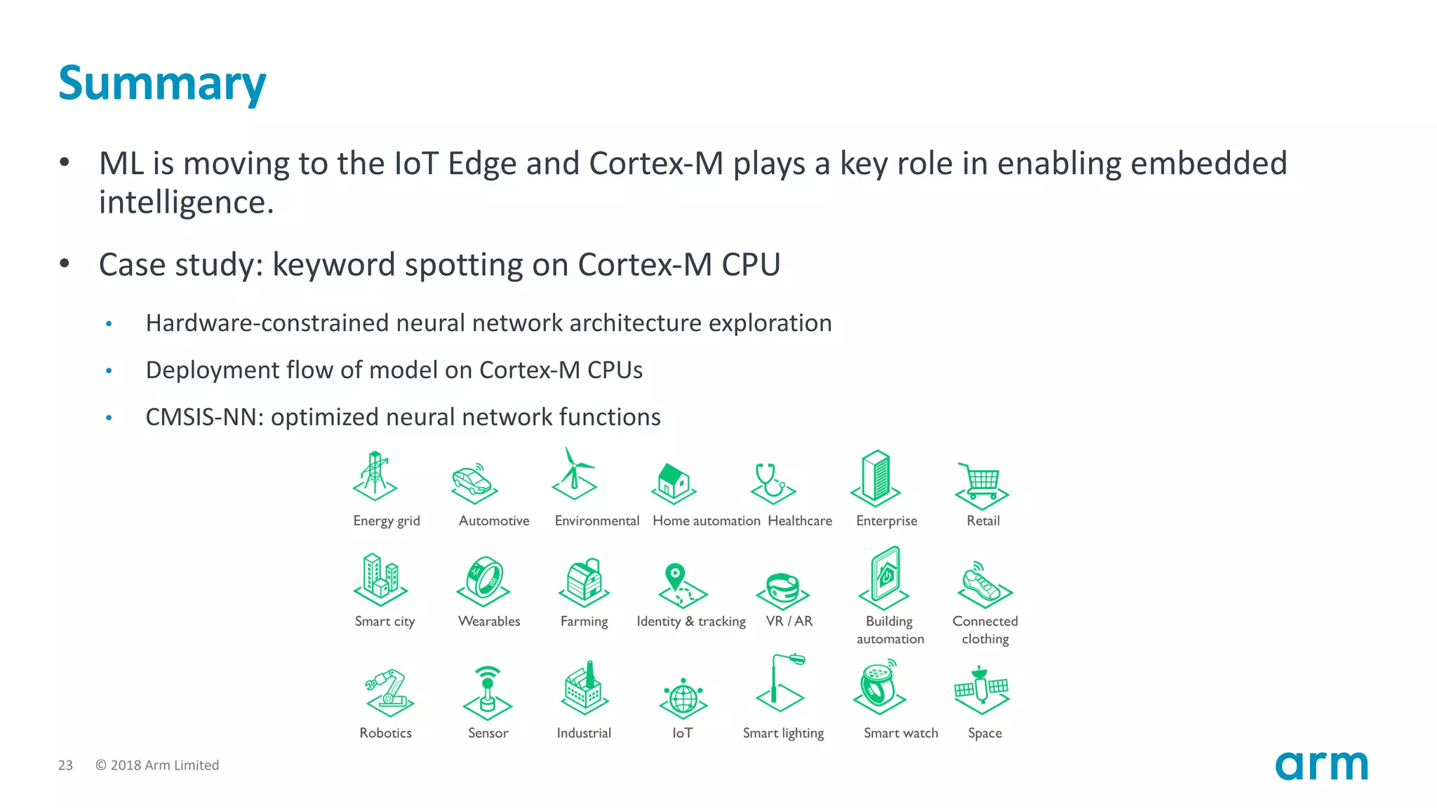 © 2018 Arm Limited23
Summary
• ML is moving to the IoT Edge and Cortex-M plays a key role in enabling embedded
intelligence.
• Case study: keyword spotting on Cortex-M CPU
• Hardware-constrained neural network architecture exploration
• Deployment flow of model on Cortex-M CPUs
• CMSIS-NN: optimized neural network functions
 