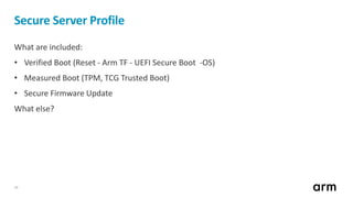 10
Secure Server Profile
What are included:
• Verified Boot (Reset - Arm TF - UEFI Secure Boot -OS)
• Measured Boot (TPM, TCG Trusted Boot)
• Secure Firmware Update
What else?
 