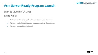 18
Likely to Launch in Q4’2018
Call to Action
• Partners continue to work with Arm to evaluate the tests
• Partners invited to write guest blogs promoting the program
• Partners get ready to co-launch
Arm Server Ready Program Launch
 
