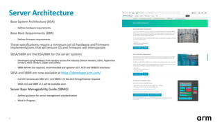 3
Base System Architecture (BSA)
• Defines hardware requirements
Base Boot Requirements (BBR)
• Defines firmware requirements
These specifications require a minimum set of hardware and firmware
implementations that will ensure OS and firmware will interoperate
SBSA/SBBR are the BSA/BBR for the server systems
• Developed using feedback from vendors across the industry (Silicon vendors, OSVs, Hypervisor
vendors, BIOS vendors, OEMs and ODMs)
• SBBR defines the required, recommended and optional UEFI, ACPI and SMBIOS interfaces
SBSA and SBBR are now available at https://developer.arm.com/
• Current versions are SBSA v3.1 and SBBR v1.0. No click through license required.
• SBSA v5.0 and SBBR v1.1 will be available soon
Server Base Manageability Guide (SBMG)
• Defines guidance for server management standardization
• Work In Progress
Server Architecture
 