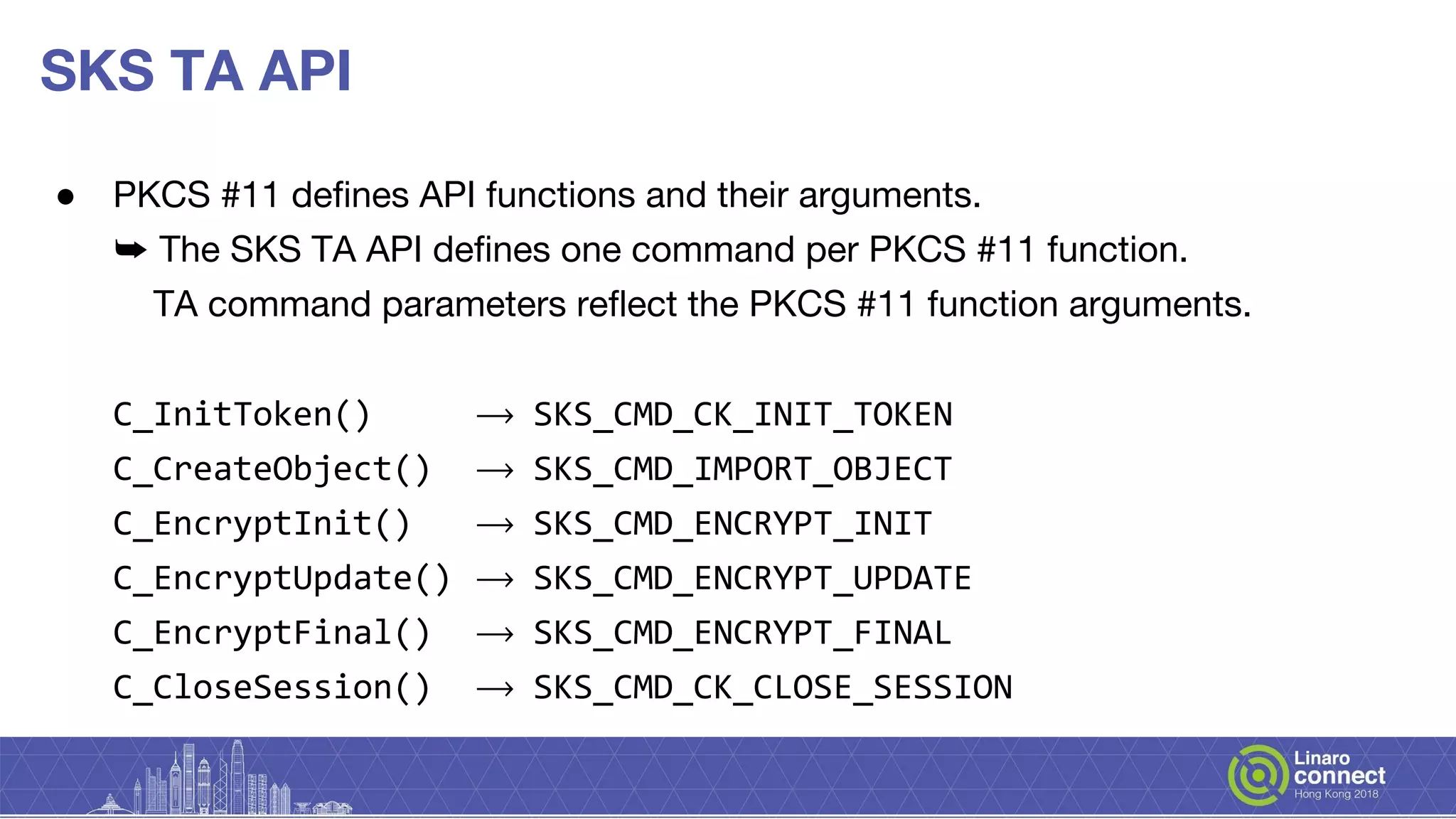 SKS TA API
● PKCS #11 defines API functions and their arguments.
➥ The SKS TA API defines one command per PKCS #11 function.
TA command parameters reflect the PKCS #11 function arguments.
C_InitToken() ⟶ SKS_CMD_CK_INIT_TOKEN
C_CreateObject() ⟶ SKS_CMD_IMPORT_OBJECT
C_EncryptInit() ⟶ SKS_CMD_ENCRYPT_INIT
C_EncryptUpdate() ⟶ SKS_CMD_ENCRYPT_UPDATE
C_EncryptFinal() ⟶ SKS_CMD_ENCRYPT_FINAL
C_CloseSession() ⟶ SKS_CMD_CK_CLOSE_SESSION
 
