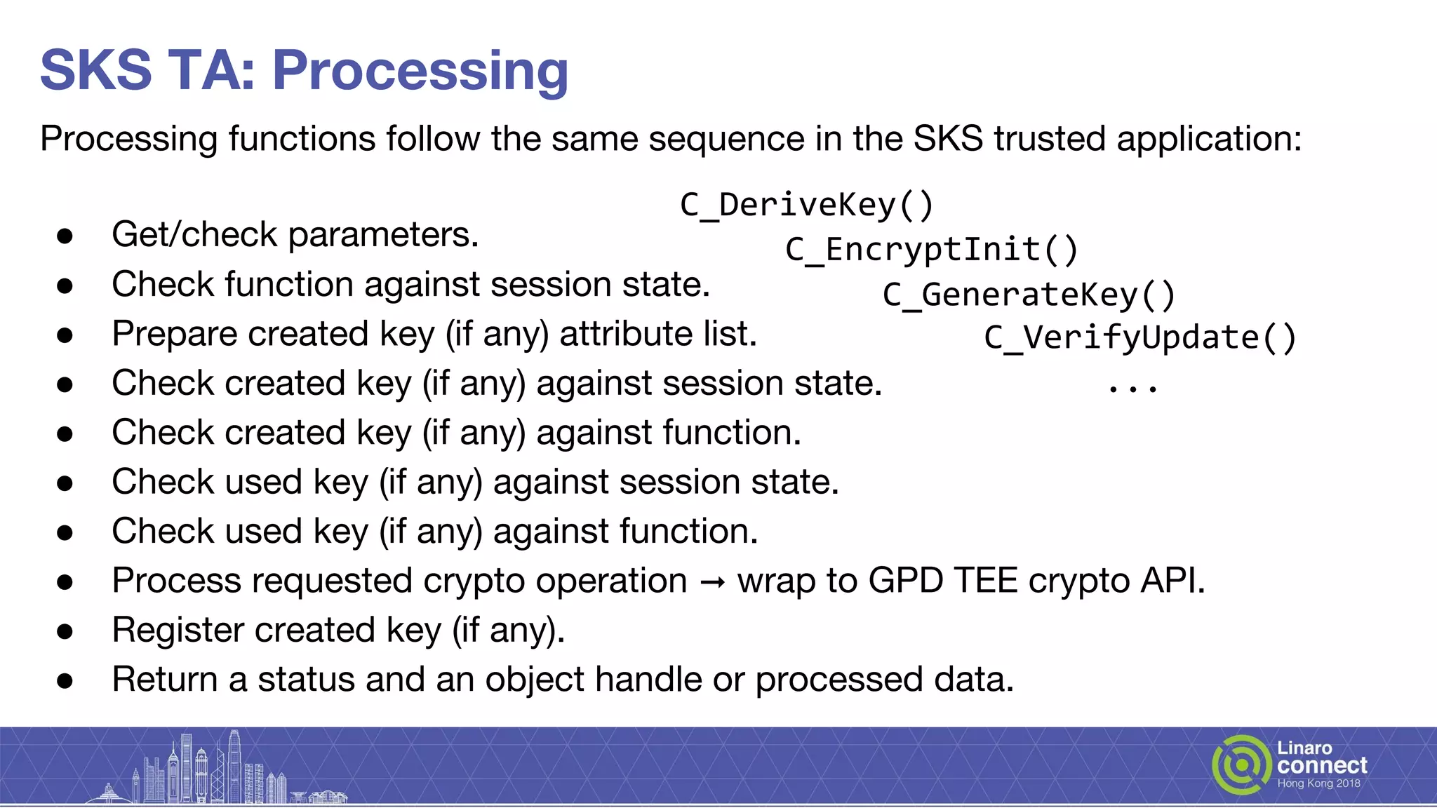 Processing functions follow the same sequence in the SKS trusted application:
● Get/check parameters.
● Check function against session state.
● Prepare created key (if any) attribute list.
● Check created key (if any) against session state.
● Check created key (if any) against function.
● Check used key (if any) against session state.
● Check used key (if any) against function.
● Process requested crypto operation ➞ wrap to GPD TEE crypto API.
● Register created key (if any).
● Return a status and an object handle or processed data.
SKS TA: Processing
C_GenerateKey()
C_DeriveKey()
C_EncryptInit()
C_VerifyUpdate()
...
 