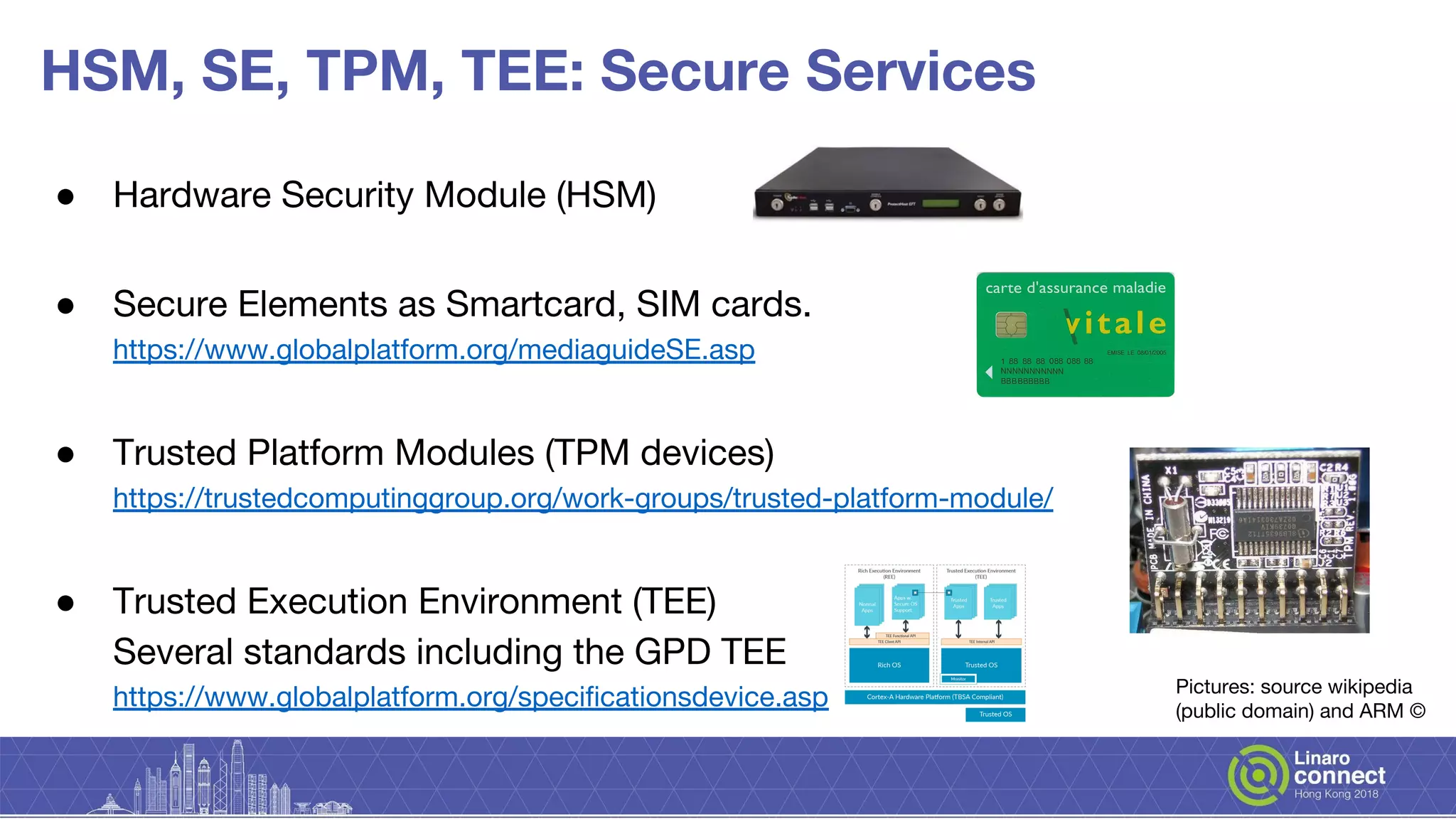 HSM, SE, TPM, TEE: Secure Services
● Hardware Security Module (HSM)
● Secure Elements as Smartcard, SIM cards.
https://www.globalplatform.org/mediaguideSE.asp
● Trusted Platform Modules (TPM devices)
https://trustedcomputinggroup.org/work-groups/trusted-platform-module/
● Trusted Execution Environment (TEE)
Several standards including the GPD TEE
https://www.globalplatform.org/specificationsdevice.asp Pictures: source wikipedia
(public domain) and ARM ©
 