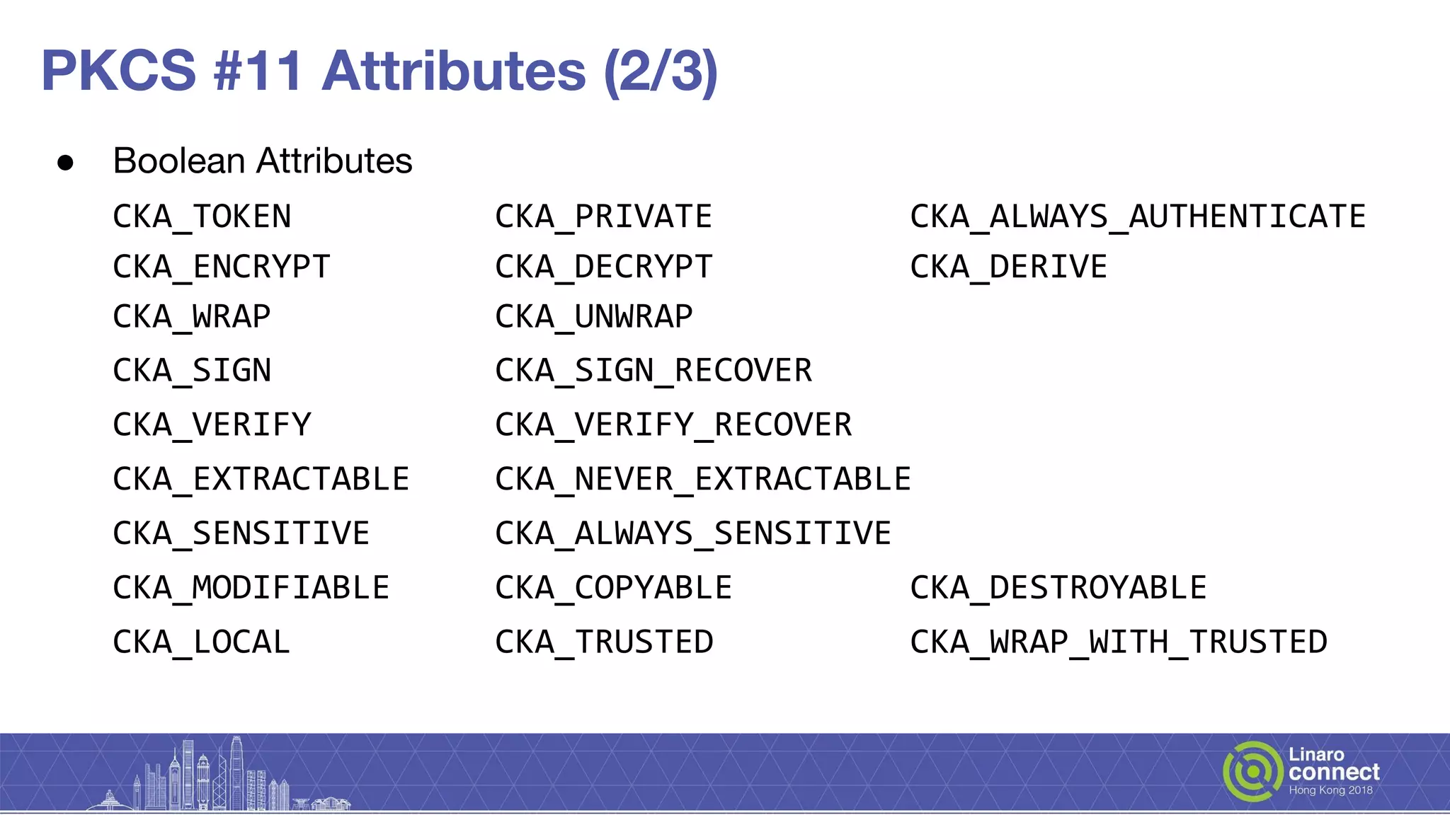 PKCS #11 Attributes (2/3)
● Boolean Attributes
CKA_TOKEN CKA_PRIVATE CKA_ALWAYS_AUTHENTICATE
CKA_ENCRYPT CKA_DECRYPT CKA_DERIVE
CKA_WRAP CKA_UNWRAP
CKA_SIGN CKA_SIGN_RECOVER
CKA_VERIFY CKA_VERIFY_RECOVER
CKA_EXTRACTABLE CKA_NEVER_EXTRACTABLE
CKA_SENSITIVE CKA_ALWAYS_SENSITIVE
CKA_MODIFIABLE CKA_COPYABLE CKA_DESTROYABLE
CKA_LOCAL CKA_TRUSTED CKA_WRAP_WITH_TRUSTED
 