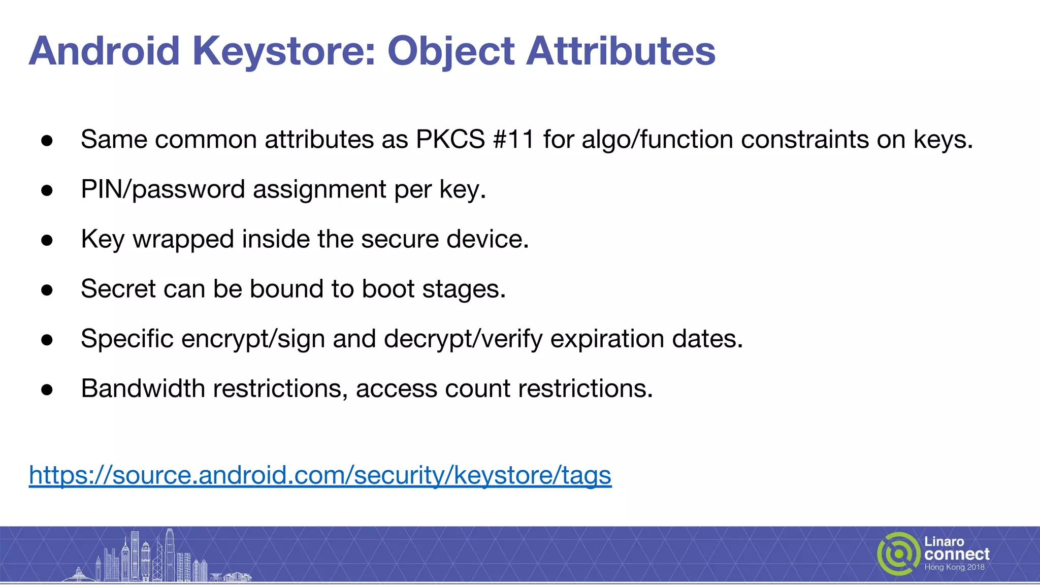Android Keystore: Object Attributes
● Same common attributes as PKCS #11 for algo/function constraints on keys.
● PIN/password assignment per key.
● Key wrapped inside the secure device.
● Secret can be bound to boot stages.
● Specific encrypt/sign and decrypt/verify expiration dates.
● Bandwidth restrictions, access count restrictions.
https://source.android.com/security/keystore/tags
 