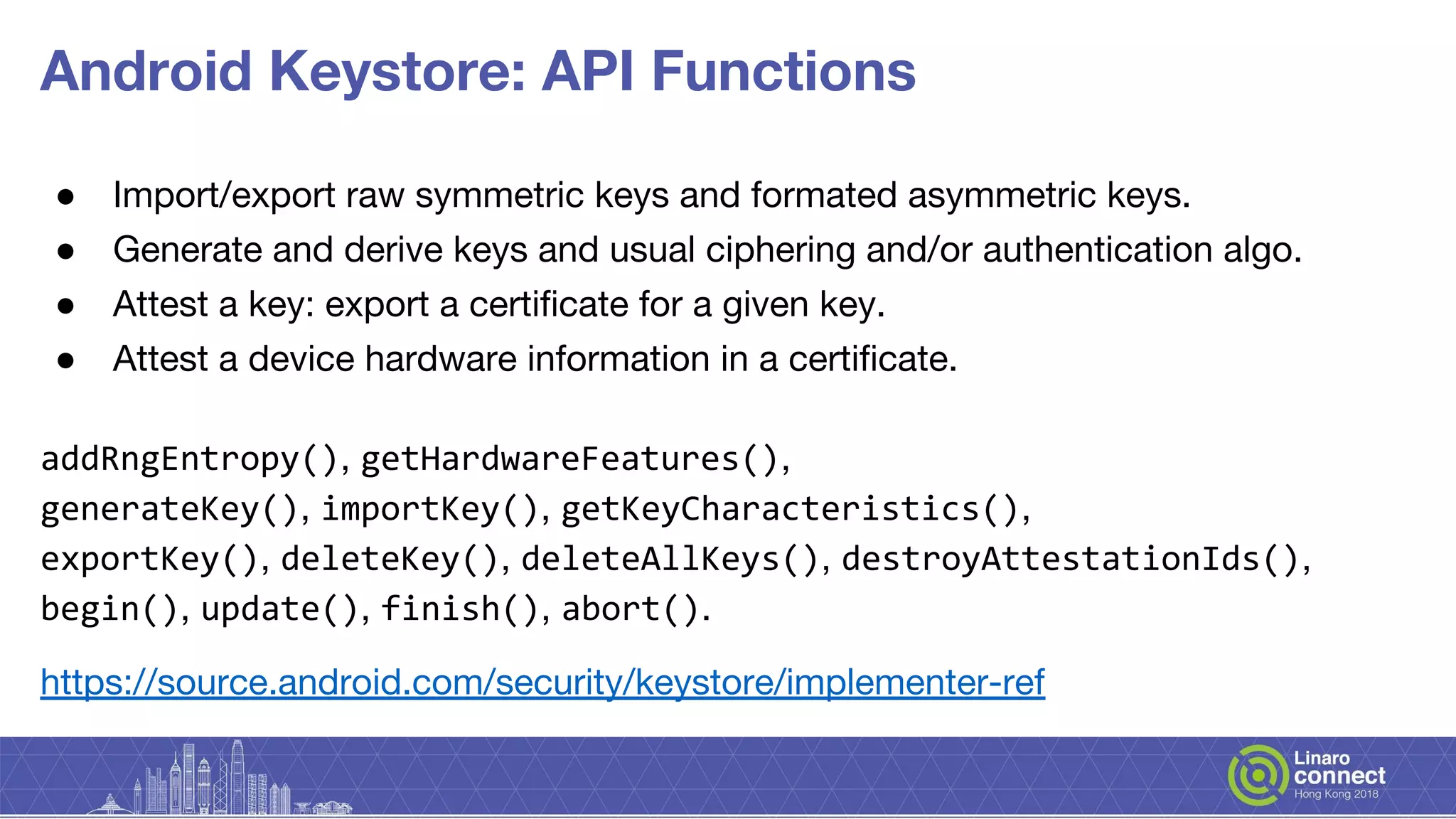 Android Keystore: API Functions
● Import/export raw symmetric keys and formated asymmetric keys.
● Generate and derive keys and usual ciphering and/or authentication algo.
● Attest a key: export a certificate for a given key.
● Attest a device hardware information in a certificate.
addRngEntropy(), getHardwareFeatures(),
generateKey(), importKey(), getKeyCharacteristics(),
exportKey(), deleteKey(), deleteAllKeys(), destroyAttestationIds(),
begin(), update(), finish(), abort().
https://source.android.com/security/keystore/implementer-ref
 