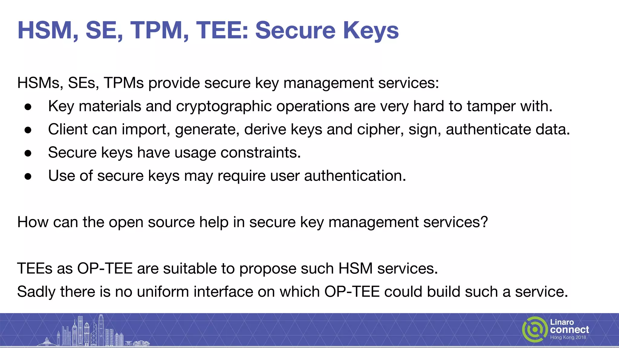HSM, SE, TPM, TEE: Secure Keys
HSMs, SEs, TPMs provide secure key management services:
● Key materials and cryptographic operations are very hard to tamper with.
● Client can import, generate, derive keys and cipher, sign, authenticate data.
● Secure keys have usage constraints.
● Use of secure keys may require user authentication.
How can the open source help in secure key management services?
TEEs as OP-TEE are suitable to propose such HSM services.
Sadly there is no uniform interface on which OP-TEE could build such a service.
 