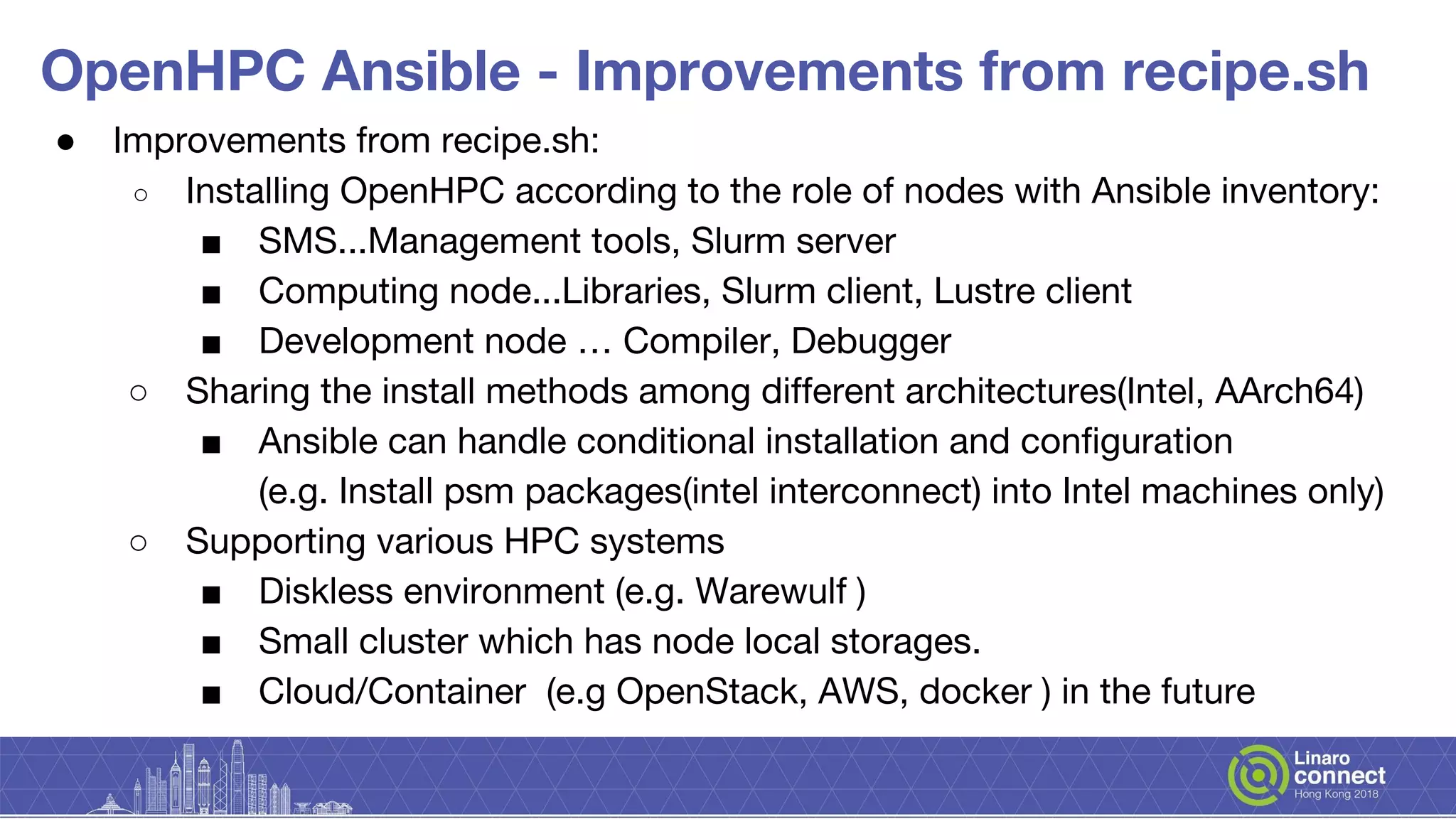 OpenHPC Ansible - Improvements from recipe.sh
● Improvements from recipe.sh:
○ Installing OpenHPC according to the role of nodes with Ansible inventory:
■ SMS...Management tools, Slurm server
■ Computing node...Libraries, Slurm client, Lustre client
■ Development node … Compiler, Debugger
○ Sharing the install methods among different architectures(Intel, AArch64)
■ Ansible can handle conditional installation and configuration
(e.g. Install psm packages(intel interconnect) into Intel machines only)
○ Supporting various HPC systems
■ Diskless environment (e.g. Warewulf )
■ Small cluster which has node local storages.
■ Cloud/Container (e.g OpenStack, AWS, docker ) in the future
 