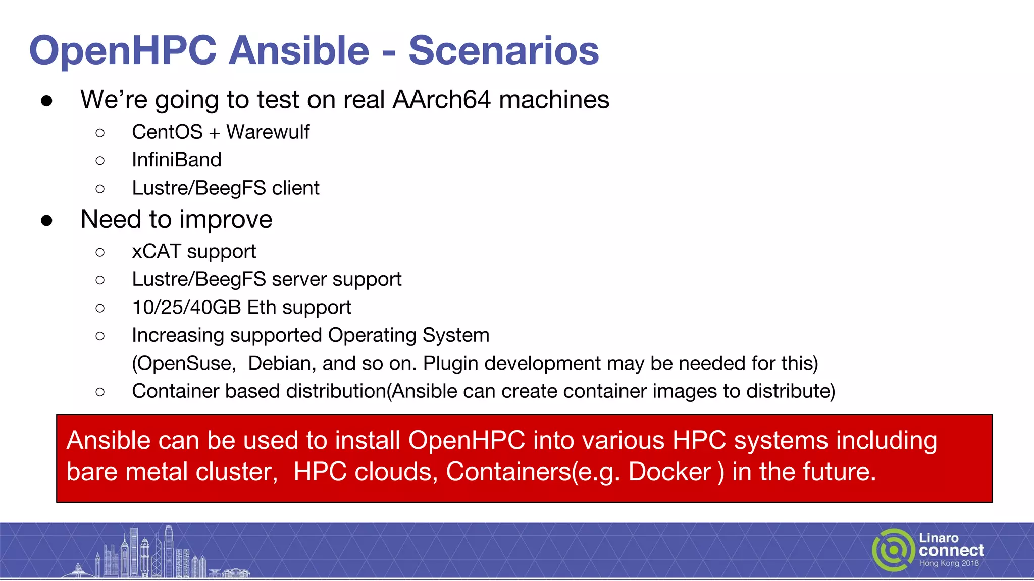 OpenHPC Ansible - Scenarios
● We’re going to test on real AArch64 machines
○ CentOS + Warewulf
○ InfiniBand
○ Lustre/BeegFS client
● Need to improve
○ xCAT support
○ Lustre/BeegFS server support
○ 10/25/40GB Eth support
○ Increasing supported Operating System
(OpenSuse, Debian, and so on. Plugin development may be needed for this)
○ Container based distribution(Ansible can create container images to distribute)
Ansible can be used to install OpenHPC into various HPC systems including
bare metal cluster, HPC clouds, Containers(e.g. Docker ) in the future.
 