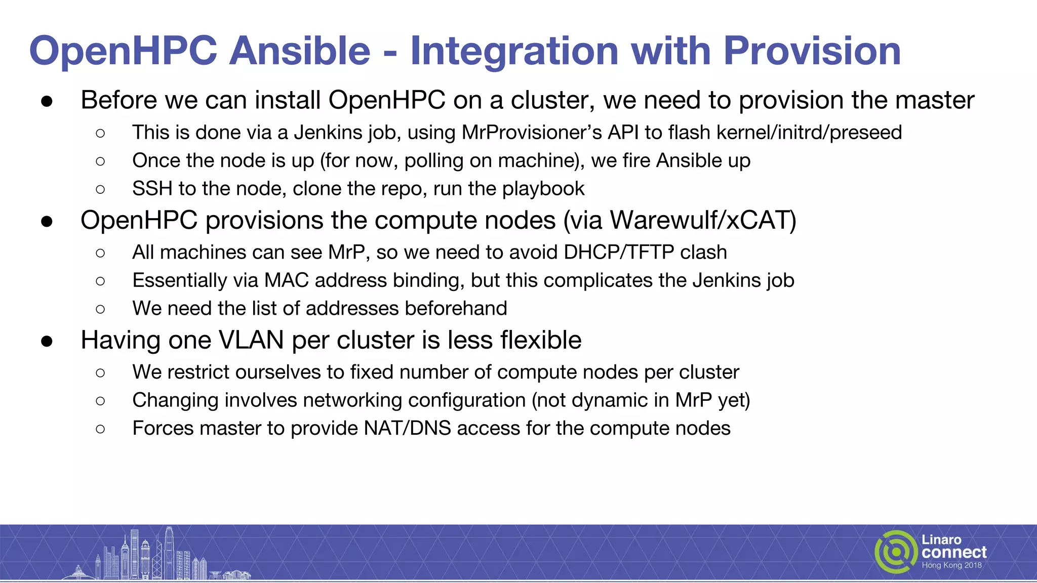 OpenHPC Ansible - Integration with Provision
● Before we can install OpenHPC on a cluster, we need to provision the master
○ This is done via a Jenkins job, using MrProvisioner’s API to flash kernel/initrd/preseed
○ Once the node is up (for now, polling on machine), we fire Ansible up
○ SSH to the node, clone the repo, run the playbook
● OpenHPC provisions the compute nodes (via Warewulf/xCAT)
○ All machines can see MrP, so we need to avoid DHCP/TFTP clash
○ Essentially via MAC address binding, but this complicates the Jenkins job
○ We need the list of addresses beforehand
● Having one VLAN per cluster is less flexible
○ We restrict ourselves to fixed number of compute nodes per cluster
○ Changing involves networking configuration (not dynamic in MrP yet)
○ Forces master to provide NAT/DNS access for the compute nodes
 