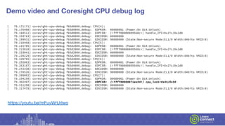 Demo video and Coresight CPU debug log
[ 79.171171] coresight-cpu-debug f65d0000.debug: CPU[4]:
[ 79.176408] coresight-cpu-debug f65d0000.debug: EDPRSR: 00000001 (Power:On DLK:Unlock)
[ 79.184512] coresight-cpu-debug f65d0000.debug: EDPCSR: [<ffff00000809560c>] handle_IPI+0x27c/0x2d8
[ 79.193743] coresight-cpu-debug f65d0000.debug: EDCIDSR: 00000000
[ 79.199931] coresight-cpu-debug f65d0000.debug: EDVIDSR: 90000000 (State:Non-secure Mode:EL1/0 Width:64bits VMID:0)
[ 79.210468] coresight-cpu-debug f65d2000.debug: CPU[5]:
[ 79.215705] coresight-cpu-debug f65d2000.debug: EDPRSR: 00000001 (Power:On DLK:Unlock)
[ 79.223810] coresight-cpu-debug f65d2000.debug: EDPCSR: [<ffff00000809560c>] handle_IPI+0x27c/0x2d8
[ 79.233041] coresight-cpu-debug f65d2000.debug: EDCIDSR: 00000000
[ 79.239229] coresight-cpu-debug f65d2000.debug: EDVIDSR: 90000000 (State:Non-secure Mode:EL1/0 Width:64bits VMID:0)
[ 79.249765] coresight-cpu-debug f65d4000.debug: CPU[6]:
[ 79.255003] coresight-cpu-debug f65d4000.debug: EDPRSR: 00000001 (Power:On DLK:Unlock)
[ 79.263107] coresight-cpu-debug f65d4000.debug: EDPCSR: [<ffff00000809560c>] handle_IPI+0x27c/0x2d8
[ 79.272338] coresight-cpu-debug f65d4000.debug: EDCIDSR: 00000000
[ 79.278526] coresight-cpu-debug f65d4000.debug: EDVIDSR: 90000000 (State:Non-secure Mode:EL1/0 Width:64bits VMID:0)
[ 79.289062] coresight-cpu-debug f65d6000.debug: CPU[7]:
[ 79.294299] coresight-cpu-debug f65d6000.debug: EDPRSR: 00000001 (Power:On DLK:Unlock)
[ 79.302407] coresight-cpu-debug f65d6000.debug: EDPCSR: [<ffff00000871ee54>] cpu_lock+0x44/0x50
[ 79.311290] coresight-cpu-debug f65d6000.debug: EDCIDSR: 00000000
[ 79.317478] coresight-cpu-debug f65d6000.debug: EDVIDSR: 90000000 (State:Non-secure Mode:EL1/0 Width:64bits VMID:0)
https://youtu.be/mFuvWrUrlwo
 