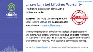 Linaro Limited Lifetime Warranty
This training presentation comes with a
lifetime warranty.
Everyone here today can send questions
about today’s session and suggestions for
future topics to support@linaro.org .
Member engineers can also use this address to get support on
any other Linaro output. Engineers from club and core members
are welcome to contact us to discuss how Support and Solutions
Engineering can help you with additional services and training.
With thanks to Andrew Hennigan for introducing the idea of placing a guarantee on training.
Graphic by Jost, CC0-PD
 