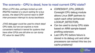 The scenario - CPU is dead, how to read current CPU state?
When a CPU dies, perhaps locked up with
IRQ/FIQ masked or a stuck waiting for a bus
access, the dead CPU cannot react to SMP
inter-processor interrupt to dump backtrace.
JTAG debugger could be used to check dead
CPU state, but we can explore a more
convenient method in kernel for systems that
have other CPUs are still alive so can dump
PC value for dead CPU.
● CORESIGHT_CPU_DEBUG:
Coresight CPU debug module
allows Linux SMP partners to
watch each other (enhanced
LOCKUP_DETECTOR).
● Can be used to dump CPU state
based on ARM sample-based
profiling extension.
● Last CPU PC before failure is
stored in its debug unit and other
processors can extract this too (no
cache problems)!
 