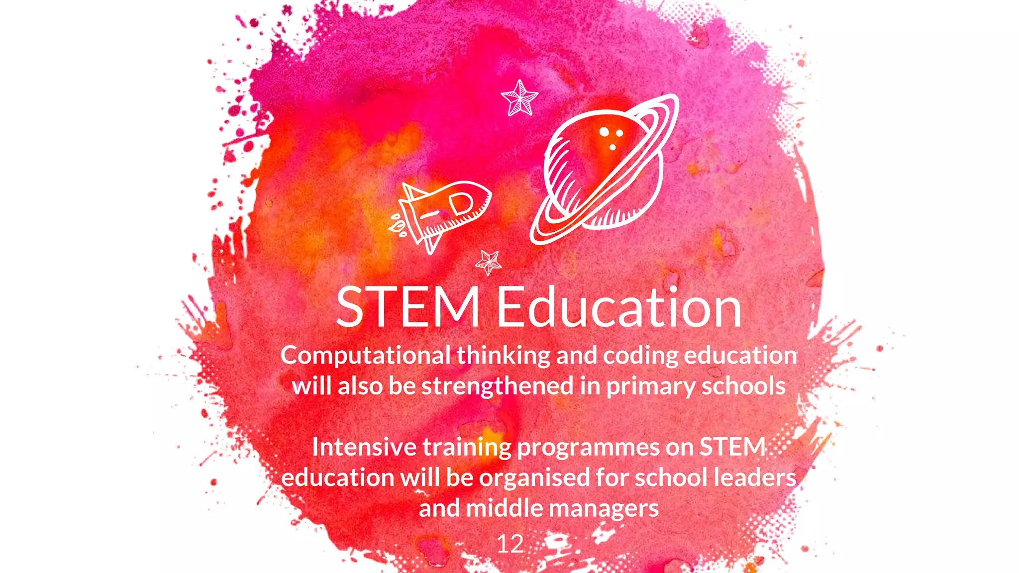STEM Education
Computational thinking and coding education
will also be strengthened in primary schools
Intensive training programmes on STEM
education will be organised for school leaders
and middle managers
12
 