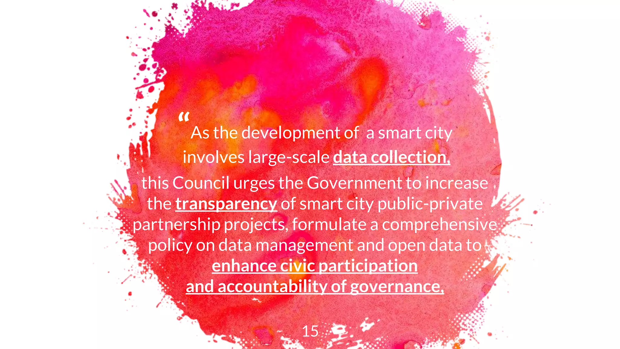 “As the development of a smart city
involves large-scale data collection,
this Council urges the Government to increase
the transparency of smart city public-private
partnership projects, formulate a comprehensive
policy on data management and open data to
enhance civic participation
and accountability of governance,
15
 