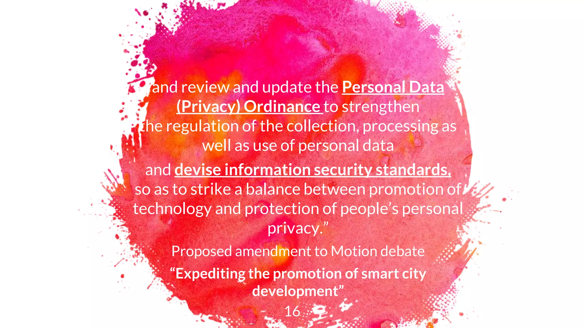 and review and update the Personal Data
(Privacy) Ordinance to strengthen
the regulation of the collection, processing as
well as use of personal data
and devise information security standards,
so as to strike a balance between promotion of
technology and protection of people’s personal
privacy.”
Proposed amendment to Motion debate
“Expediting the promotion of smart city
development”
16
 