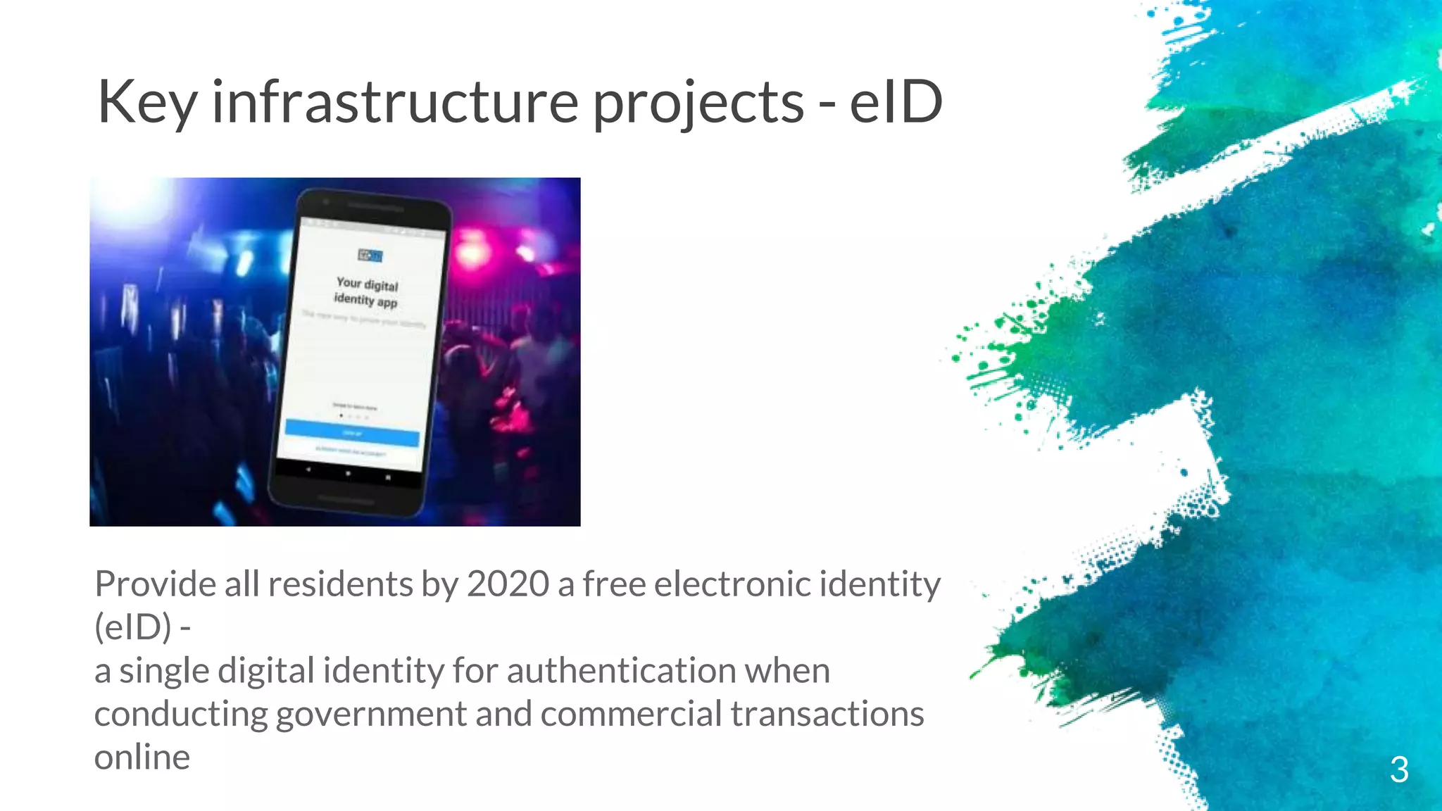 Key infrastructure projects - eID
Provide all residents by 2020 a free electronic identity
(eID) -
a single digital identity for authentication when
conducting government and commercial transactions
online 3
 