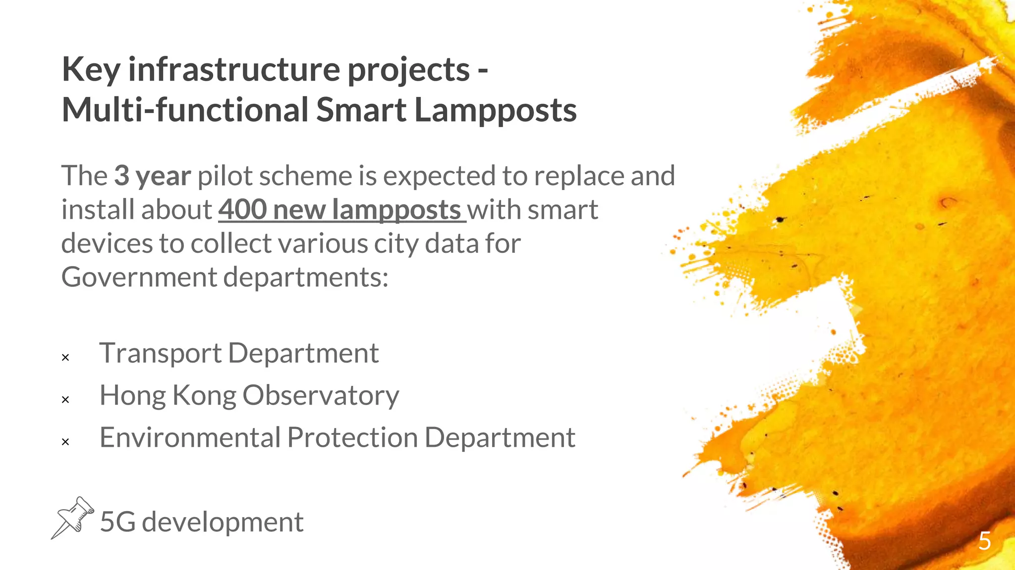 Key infrastructure projects -
Multi-functional Smart Lampposts
The 3 year pilot scheme is expected to replace and
install about 400 new lampposts with smart
devices to collect various city data for
Government departments:
× Transport Department
× Hong Kong Observatory
× Environmental Protection Department
5G development
5
 