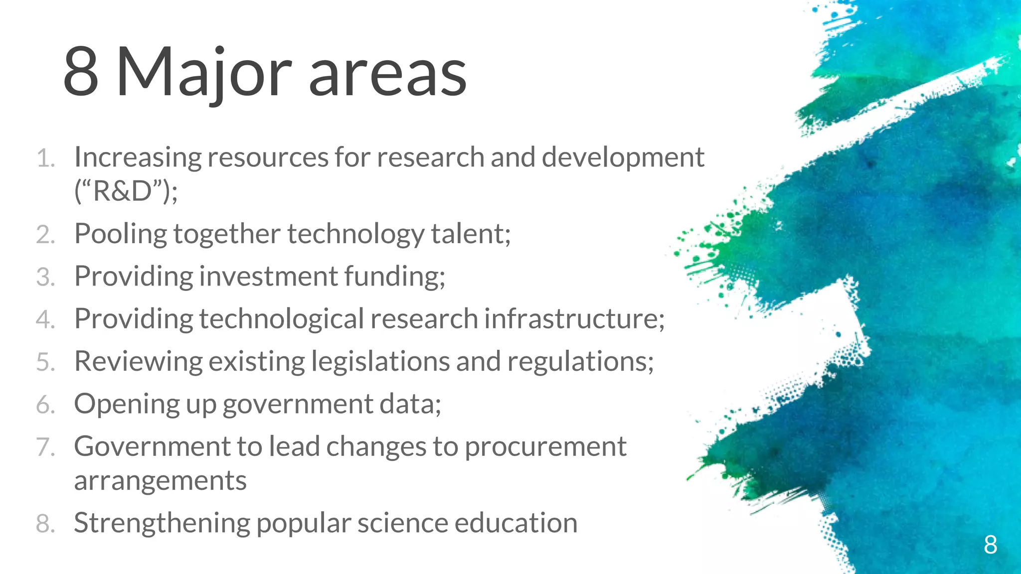 8 Major areas
1. Increasing resources for research and development
(“R&D”);
2. Pooling together technology talent;
3. Providing investment funding;
4. Providing technological research infrastructure;
5. Reviewing existing legislations and regulations;
6. Opening up government data;
7. Government to lead changes to procurement
arrangements
8. Strengthening popular science education
8
 
