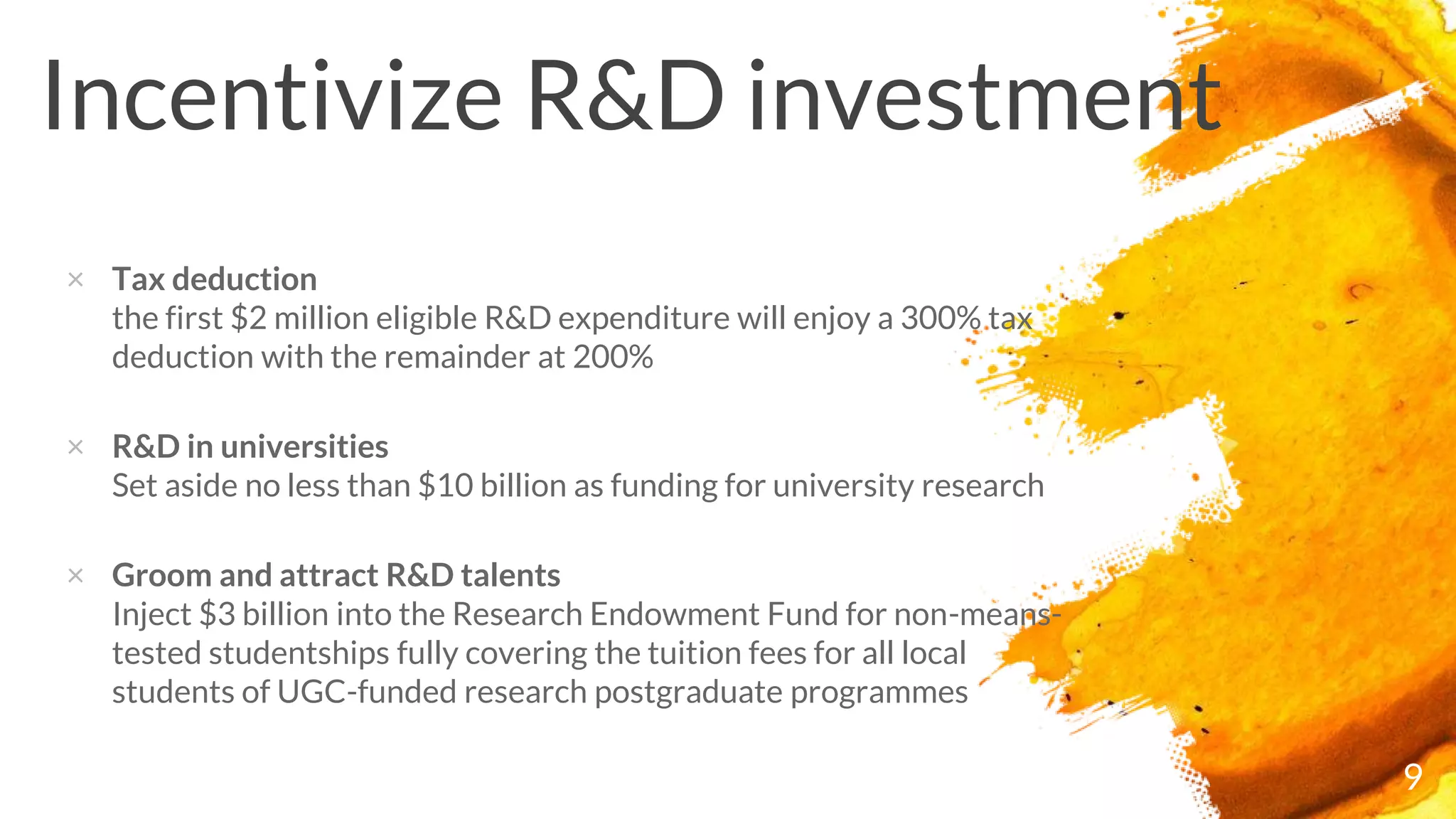 × Tax deduction
the first $2 million eligible R&D expenditure will enjoy a 300% tax
deduction with the remainder at 200%
× R&D in universities
Set aside no less than $10 billion as funding for university research
× Groom and attract R&D talents
Inject $3 billion into the Research Endowment Fund for non-means-
tested studentships fully covering the tuition fees for all local
students of UGC-funded research postgraduate programmes
Incentivize R&D investment
9
 
