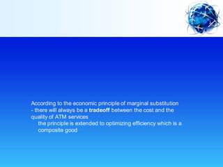 According to the economic principle of marginal substitution
- there will always be a tradeoff between the cost and the
quality of ATM services
- the principle is extended to optimizing efficiency which is a
composite good
 