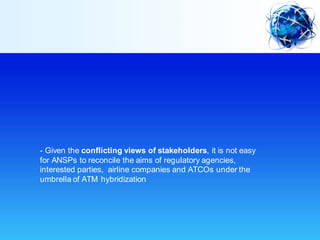 - Given the conflicting views of stakeholders, it is not easy
for ANSPs to reconcile the aims of regulatory agencies,
interested parties, airline companies and ATCOs under the
umbrella of ATM hybridization
 