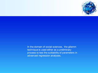 In the domain of social sciences, the gllamm
technique is used either as a preliminary
process to test the sutitability of parameters in
advanced regression analyses.
 