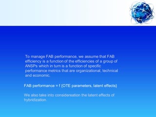 To manage FAB performance, we assume that FAB
efficiency is a function of the efficiencies of a group of
ANSPs which in turn is a function of specific
performance metrics that are organizational, technical
and economic.
FAB performance = f {OTE parameters, latent effects}
We also take into considereation the latent effects of
hybridization.
 