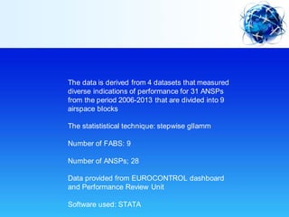 The data is derived from 4 datasets that measured
diverse indications of performance for 31 ANSPs
from the period 2006-2013 that are divided into 9
airspace blocks
The statististical technique: stepwise gllamm
Number of FABS: 9
Number of ANSPs; 28
Data provided from EUROCONTROL dashboard
and Performance Review Unit
Software used: STATA
 