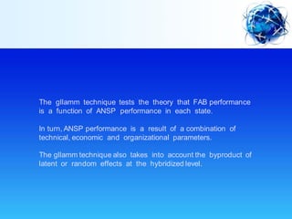The gllamm technique tests the theory that FAB performance
is a function of ANSP performance in each state.
In turn, ANSP performance is a result of a combination of
technical, economic and organizational parameters.
The gllamm technique also takes into account the byproduct of
latent or random effects at the hybridized level.
 