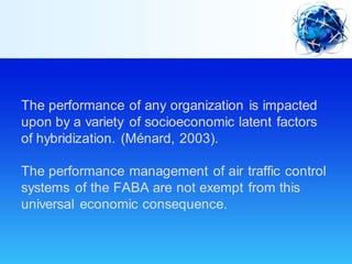 The performance of any organization is impacted
upon by a variety of socioeconomic latent factors
of hybridization. (Ménard, 2003).
The performance management of air traffic control
systems of the FABA are not exempt from this
universal economic consequence.
 