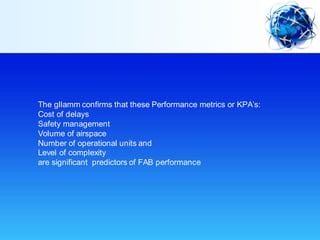The gllamm confirms that these Performance metrics or KPA’s:
Cost of delays
Safety management
Volume of airspace
Number of operational units and
Level of complexity
are significant predictors of FAB performance
 