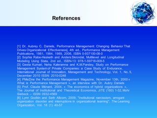 References
[1] Dr. Aubrey C. Daniels, Performance Management: Changing Behavior That
Drives Organizational Effectiveness], 4th ed., Performance Management
Publications, 1981, 1984, 1989, 2006. ISBN 0-937100-08-0
[2] Sophia Rabe-Hesketh and Anders Skrondal, Multilevel and Longitudinal
Modeling Using Stata, 2nd ed., ISBN-13: 978-1-59718-008-5
[3] Geeta Kumari, Neha Kaleramna and K.M.Pandey, Study on Performance
Management System of Private Companies: a Case Study of Endurance,
International Journal of Innovation, Management and Technology, Vol. 1, No. 5,
December 2010 ISSN: 2010-0248
[4] PMeZine the Performance Management Magazine, November 13th, 2000 «
What is Performance Management », an interview with Dr. Aubry Daniels
[5] Prof. Claude Ménard, 2004, « The economics of hybrid organizations »,
The Journal of Institutional and Theoretical Economics, JITE (160) 1-32,Mohr
Siebeck – ISSN 0932-4569
[6] Lynn Godkin and Seth Allcorn, 2009, "Institutional narcissism, arrogant
organization disorder and interruptions in organizational learning", The Learning
Organization, Vol. 16 (1) 40-57
 