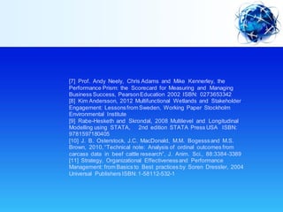 [7] Prof. Andy Neely, Chris Adams and Mike Kennerley, the
Performance Prism: the Scorecard for Measuring and Managing
Business Success, PearsonEducation 2002 ISBN: 0273653342
[8] Kim Andersson, 2012 Multifunctional Wetlands and Stakeholder
Engagement: Lessonsfrom Sweden, Working Paper Stockholm
Environmental Institute
[9] Rabe-Hesketh and Skrondal, 2008 Multilevel and Longitudinal
Modelling using STATA, 2nd edition STATA Press USA ISBN:
9781597180405
[10] J. B. Osterstock, J.C. MacDonald, M.M. Bogesssand M.S.
Brown, 2010,“Technical note: Analysis of ordinal outcomes from
carcass data in beef cattle research”, J. Anim. Sci., 88:3384-3389
[11] Strategy, Organizational Effectivenessand Performance
Management: from Basics to Best practices by Soren Dressler, 2004
Universal Publishers ISBN: 1-58112-532-1
 